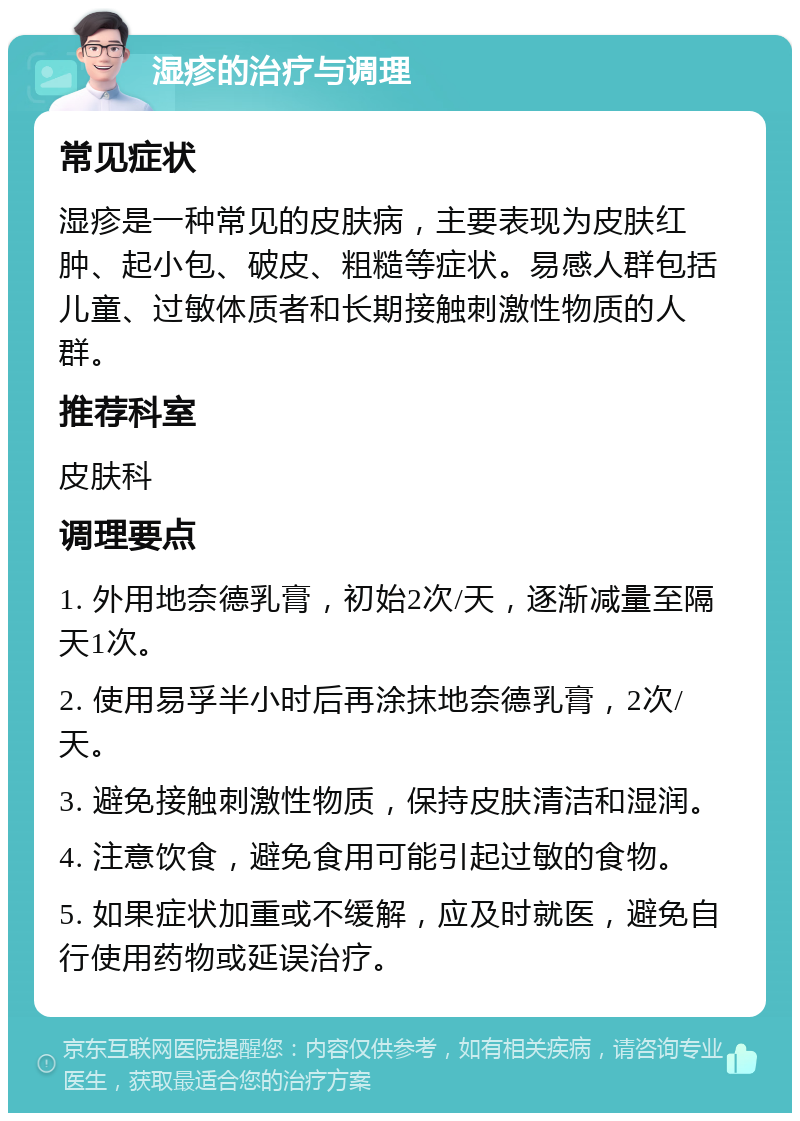 湿疹的治疗与调理 常见症状 湿疹是一种常见的皮肤病，主要表现为皮肤红肿、起小包、破皮、粗糙等症状。易感人群包括儿童、过敏体质者和长期接触刺激性物质的人群。 推荐科室 皮肤科 调理要点 1. 外用地奈德乳膏，初始2次/天，逐渐减量至隔天1次。 2. 使用易孚半小时后再涂抹地奈德乳膏，2次/天。 3. 避免接触刺激性物质，保持皮肤清洁和湿润。 4. 注意饮食，避免食用可能引起过敏的食物。 5. 如果症状加重或不缓解，应及时就医，避免自行使用药物或延误治疗。