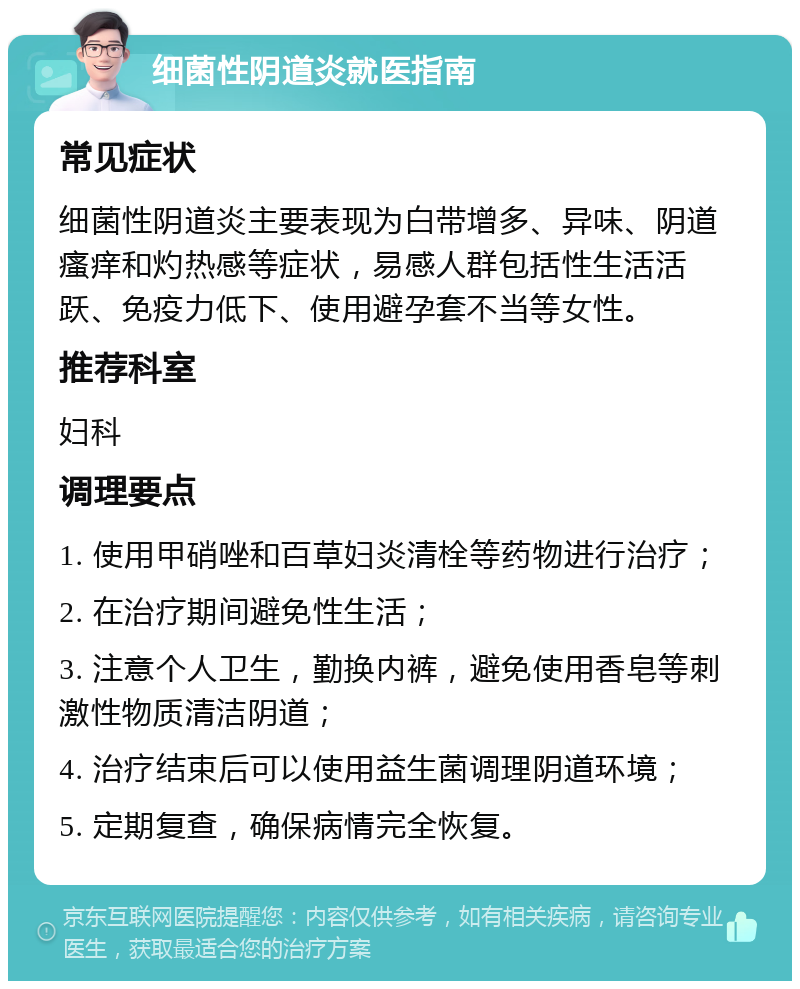 细菌性阴道炎就医指南 常见症状 细菌性阴道炎主要表现为白带增多、异味、阴道瘙痒和灼热感等症状，易感人群包括性生活活跃、免疫力低下、使用避孕套不当等女性。 推荐科室 妇科 调理要点 1. 使用甲硝唑和百草妇炎清栓等药物进行治疗； 2. 在治疗期间避免性生活； 3. 注意个人卫生，勤换内裤，避免使用香皂等刺激性物质清洁阴道； 4. 治疗结束后可以使用益生菌调理阴道环境； 5. 定期复查，确保病情完全恢复。