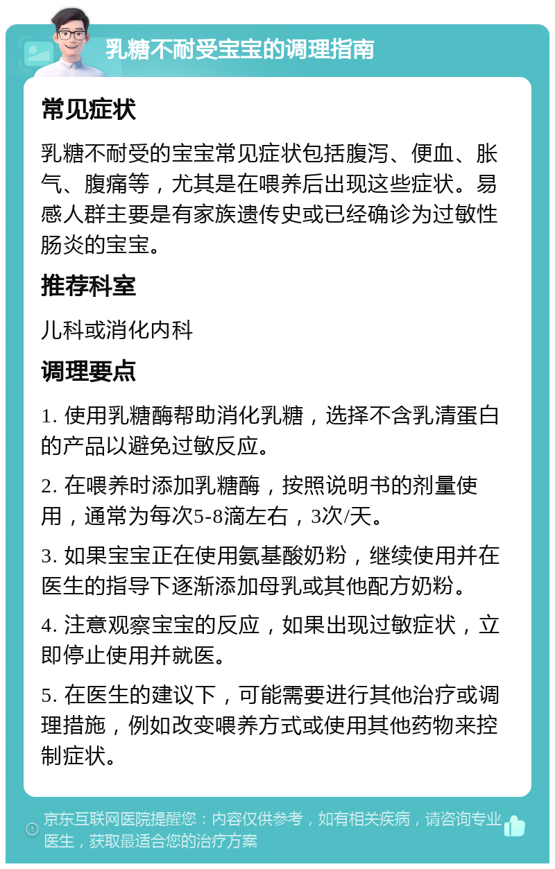 乳糖不耐受宝宝的调理指南 常见症状 乳糖不耐受的宝宝常见症状包括腹泻、便血、胀气、腹痛等，尤其是在喂养后出现这些症状。易感人群主要是有家族遗传史或已经确诊为过敏性肠炎的宝宝。 推荐科室 儿科或消化内科 调理要点 1. 使用乳糖酶帮助消化乳糖，选择不含乳清蛋白的产品以避免过敏反应。 2. 在喂养时添加乳糖酶，按照说明书的剂量使用，通常为每次5-8滴左右，3次/天。 3. 如果宝宝正在使用氨基酸奶粉，继续使用并在医生的指导下逐渐添加母乳或其他配方奶粉。 4. 注意观察宝宝的反应，如果出现过敏症状，立即停止使用并就医。 5. 在医生的建议下，可能需要进行其他治疗或调理措施，例如改变喂养方式或使用其他药物来控制症状。