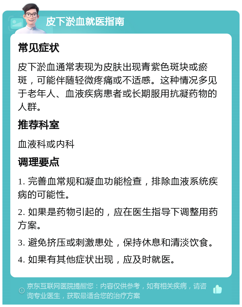 皮下淤血就医指南 常见症状 皮下淤血通常表现为皮肤出现青紫色斑块或瘀斑，可能伴随轻微疼痛或不适感。这种情况多见于老年人、血液疾病患者或长期服用抗凝药物的人群。 推荐科室 血液科或内科 调理要点 1. 完善血常规和凝血功能检查，排除血液系统疾病的可能性。 2. 如果是药物引起的，应在医生指导下调整用药方案。 3. 避免挤压或刺激患处，保持休息和清淡饮食。 4. 如果有其他症状出现，应及时就医。