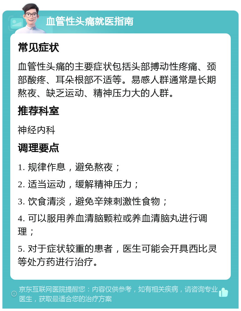 血管性头痛就医指南 常见症状 血管性头痛的主要症状包括头部搏动性疼痛、颈部酸疼、耳朵根部不适等。易感人群通常是长期熬夜、缺乏运动、精神压力大的人群。 推荐科室 神经内科 调理要点 1. 规律作息，避免熬夜； 2. 适当运动，缓解精神压力； 3. 饮食清淡，避免辛辣刺激性食物； 4. 可以服用养血清脑颗粒或养血清脑丸进行调理； 5. 对于症状较重的患者，医生可能会开具西比灵等处方药进行治疗。