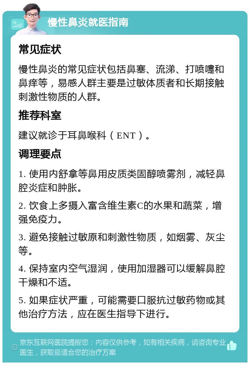 慢性鼻炎就医指南 常见症状 慢性鼻炎的常见症状包括鼻塞、流涕、打喷嚏和鼻痒等，易感人群主要是过敏体质者和长期接触刺激性物质的人群。 推荐科室 建议就诊于耳鼻喉科（ENT）。 调理要点 1. 使用内舒拿等鼻用皮质类固醇喷雾剂，减轻鼻腔炎症和肿胀。 2. 饮食上多摄入富含维生素C的水果和蔬菜，增强免疫力。 3. 避免接触过敏原和刺激性物质，如烟雾、灰尘等。 4. 保持室内空气湿润，使用加湿器可以缓解鼻腔干燥和不适。 5. 如果症状严重，可能需要口服抗过敏药物或其他治疗方法，应在医生指导下进行。