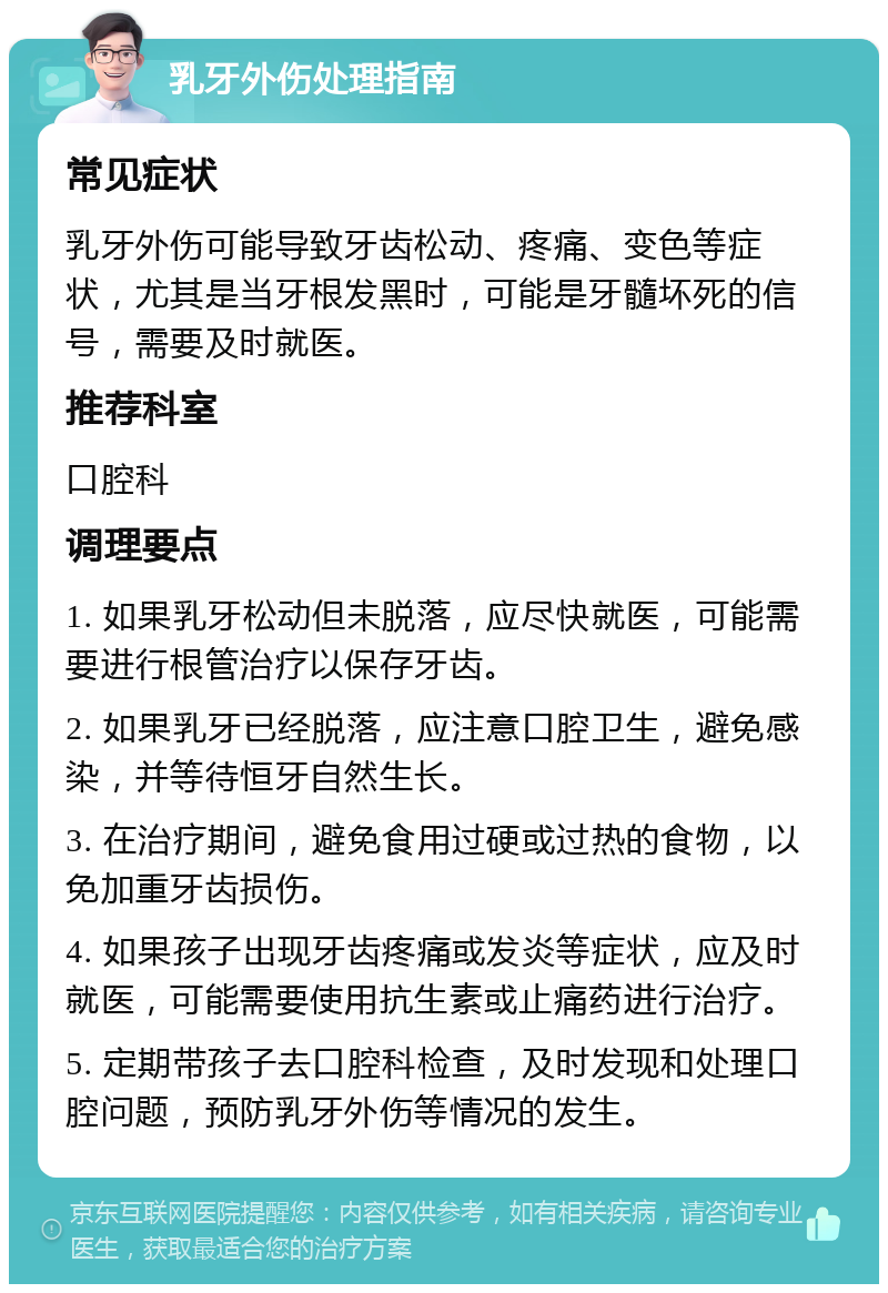 乳牙外伤处理指南 常见症状 乳牙外伤可能导致牙齿松动、疼痛、变色等症状，尤其是当牙根发黑时，可能是牙髓坏死的信号，需要及时就医。 推荐科室 口腔科 调理要点 1. 如果乳牙松动但未脱落，应尽快就医，可能需要进行根管治疗以保存牙齿。 2. 如果乳牙已经脱落，应注意口腔卫生，避免感染，并等待恒牙自然生长。 3. 在治疗期间，避免食用过硬或过热的食物，以免加重牙齿损伤。 4. 如果孩子出现牙齿疼痛或发炎等症状，应及时就医，可能需要使用抗生素或止痛药进行治疗。 5. 定期带孩子去口腔科检查，及时发现和处理口腔问题，预防乳牙外伤等情况的发生。