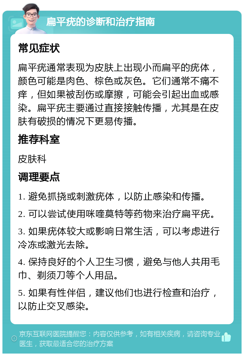 扁平疣的诊断和治疗指南 常见症状 扁平疣通常表现为皮肤上出现小而扁平的疣体，颜色可能是肉色、棕色或灰色。它们通常不痛不痒，但如果被刮伤或摩擦，可能会引起出血或感染。扁平疣主要通过直接接触传播，尤其是在皮肤有破损的情况下更易传播。 推荐科室 皮肤科 调理要点 1. 避免抓挠或刺激疣体，以防止感染和传播。 2. 可以尝试使用咪喹莫特等药物来治疗扁平疣。 3. 如果疣体较大或影响日常生活，可以考虑进行冷冻或激光去除。 4. 保持良好的个人卫生习惯，避免与他人共用毛巾、剃须刀等个人用品。 5. 如果有性伴侣，建议他们也进行检查和治疗，以防止交叉感染。