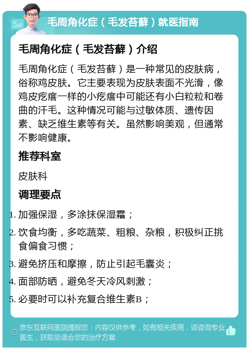 毛周角化症（毛发苔藓）就医指南 毛周角化症（毛发苔藓）介绍 毛周角化症（毛发苔藓）是一种常见的皮肤病，俗称鸡皮肤。它主要表现为皮肤表面不光滑，像鸡皮疙瘩一样的小疙瘩中可能还有小白粒粒和卷曲的汗毛。这种情况可能与过敏体质、遗传因素、缺乏维生素等有关。虽然影响美观，但通常不影响健康。 推荐科室 皮肤科 调理要点 加强保湿，多涂抹保湿霜； 饮食均衡，多吃蔬菜、粗粮、杂粮，积极纠正挑食偏食习惯； 避免挤压和摩擦，防止引起毛囊炎； 面部防晒，避免冬天冷风刺激； 必要时可以补充复合维生素B；