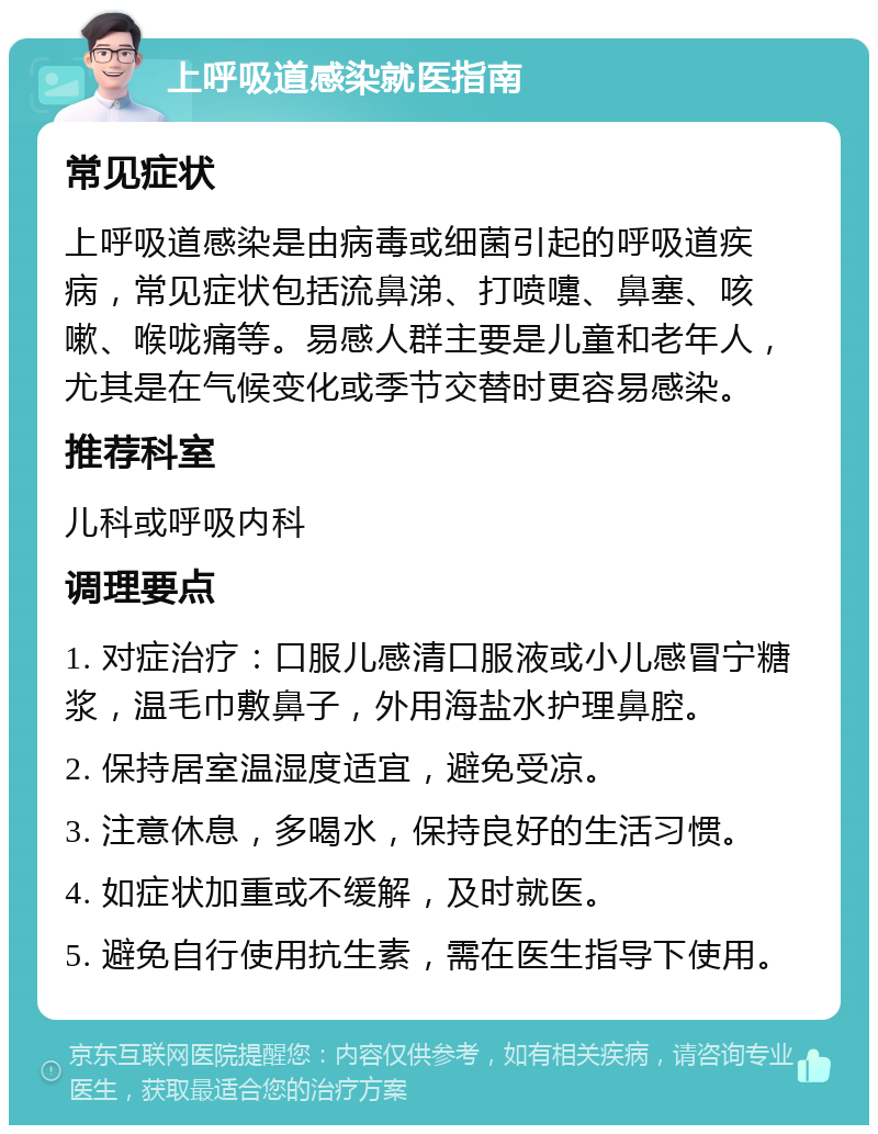 上呼吸道感染就医指南 常见症状 上呼吸道感染是由病毒或细菌引起的呼吸道疾病，常见症状包括流鼻涕、打喷嚏、鼻塞、咳嗽、喉咙痛等。易感人群主要是儿童和老年人，尤其是在气候变化或季节交替时更容易感染。 推荐科室 儿科或呼吸内科 调理要点 1. 对症治疗：口服儿感清口服液或小儿感冒宁糖浆，温毛巾敷鼻子，外用海盐水护理鼻腔。 2. 保持居室温湿度适宜，避免受凉。 3. 注意休息，多喝水，保持良好的生活习惯。 4. 如症状加重或不缓解，及时就医。 5. 避免自行使用抗生素，需在医生指导下使用。