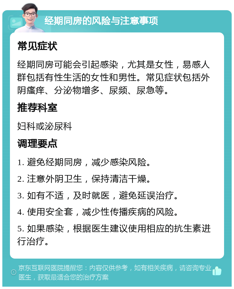 经期同房的风险与注意事项 常见症状 经期同房可能会引起感染，尤其是女性，易感人群包括有性生活的女性和男性。常见症状包括外阴瘙痒、分泌物增多、尿频、尿急等。 推荐科室 妇科或泌尿科 调理要点 1. 避免经期同房，减少感染风险。 2. 注意外阴卫生，保持清洁干燥。 3. 如有不适，及时就医，避免延误治疗。 4. 使用安全套，减少性传播疾病的风险。 5. 如果感染，根据医生建议使用相应的抗生素进行治疗。