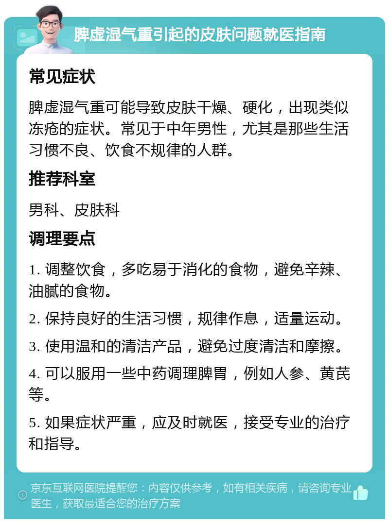 脾虚湿气重引起的皮肤问题就医指南 常见症状 脾虚湿气重可能导致皮肤干燥、硬化，出现类似冻疮的症状。常见于中年男性，尤其是那些生活习惯不良、饮食不规律的人群。 推荐科室 男科、皮肤科 调理要点 1. 调整饮食，多吃易于消化的食物，避免辛辣、油腻的食物。 2. 保持良好的生活习惯，规律作息，适量运动。 3. 使用温和的清洁产品，避免过度清洁和摩擦。 4. 可以服用一些中药调理脾胃，例如人参、黄芪等。 5. 如果症状严重，应及时就医，接受专业的治疗和指导。