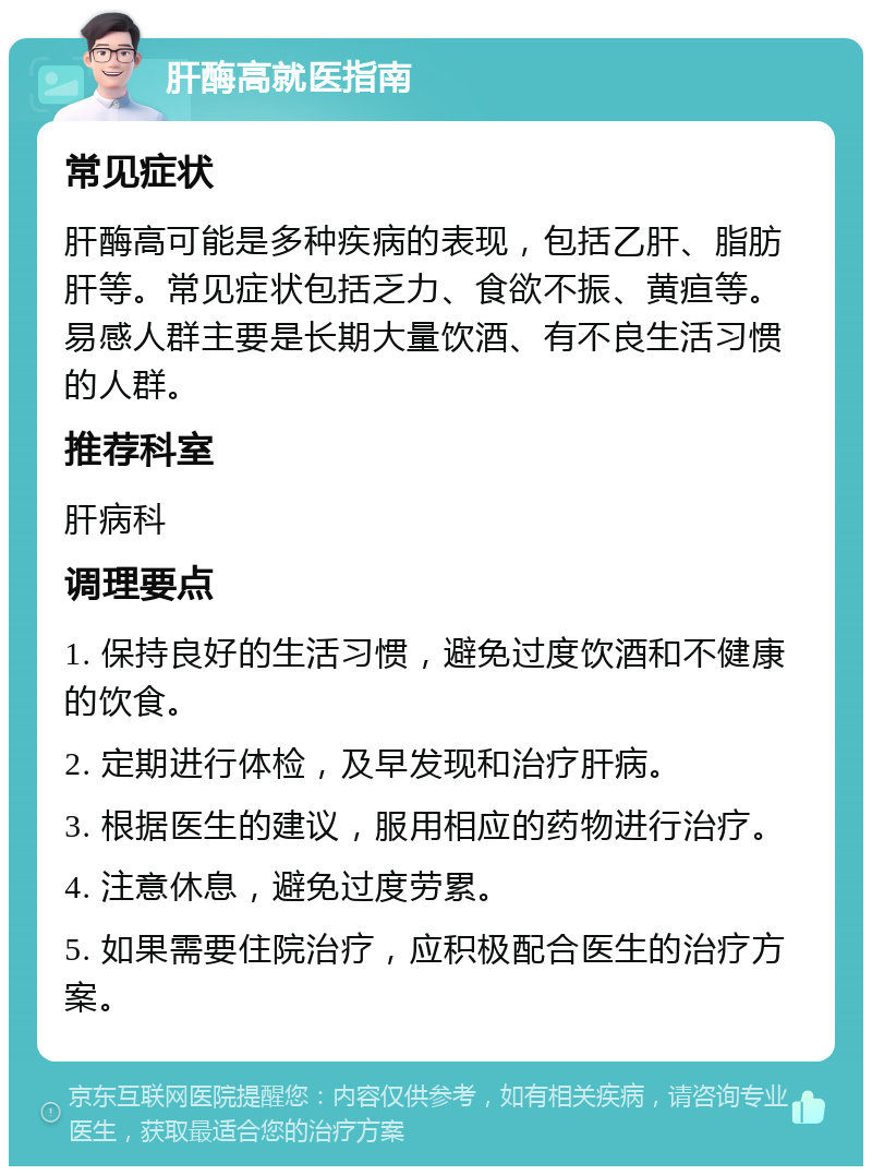 肝酶高就医指南 常见症状 肝酶高可能是多种疾病的表现，包括乙肝、脂肪肝等。常见症状包括乏力、食欲不振、黄疸等。易感人群主要是长期大量饮酒、有不良生活习惯的人群。 推荐科室 肝病科 调理要点 1. 保持良好的生活习惯，避免过度饮酒和不健康的饮食。 2. 定期进行体检，及早发现和治疗肝病。 3. 根据医生的建议，服用相应的药物进行治疗。 4. 注意休息，避免过度劳累。 5. 如果需要住院治疗，应积极配合医生的治疗方案。