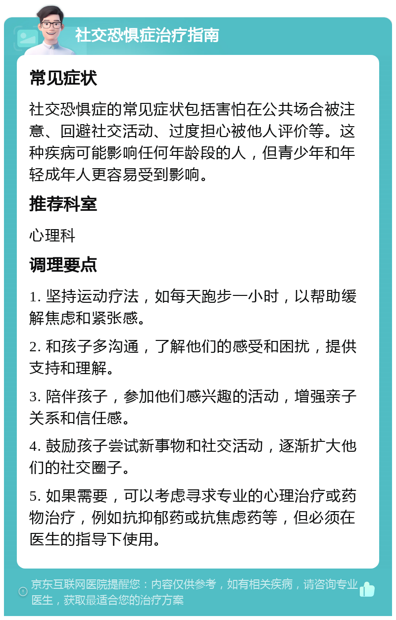 社交恐惧症治疗指南 常见症状 社交恐惧症的常见症状包括害怕在公共场合被注意、回避社交活动、过度担心被他人评价等。这种疾病可能影响任何年龄段的人，但青少年和年轻成年人更容易受到影响。 推荐科室 心理科 调理要点 1. 坚持运动疗法，如每天跑步一小时，以帮助缓解焦虑和紧张感。 2. 和孩子多沟通，了解他们的感受和困扰，提供支持和理解。 3. 陪伴孩子，参加他们感兴趣的活动，增强亲子关系和信任感。 4. 鼓励孩子尝试新事物和社交活动，逐渐扩大他们的社交圈子。 5. 如果需要，可以考虑寻求专业的心理治疗或药物治疗，例如抗抑郁药或抗焦虑药等，但必须在医生的指导下使用。