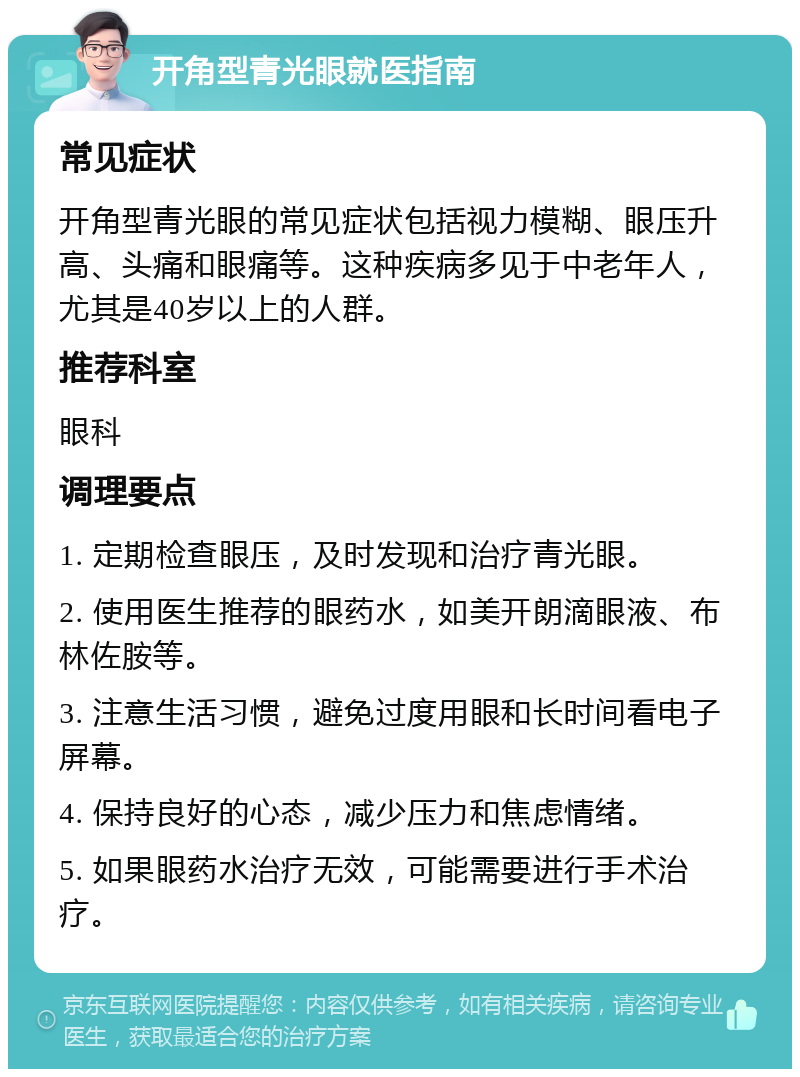 开角型青光眼就医指南 常见症状 开角型青光眼的常见症状包括视力模糊、眼压升高、头痛和眼痛等。这种疾病多见于中老年人，尤其是40岁以上的人群。 推荐科室 眼科 调理要点 1. 定期检查眼压，及时发现和治疗青光眼。 2. 使用医生推荐的眼药水，如美开朗滴眼液、布林佐胺等。 3. 注意生活习惯，避免过度用眼和长时间看电子屏幕。 4. 保持良好的心态，减少压力和焦虑情绪。 5. 如果眼药水治疗无效，可能需要进行手术治疗。