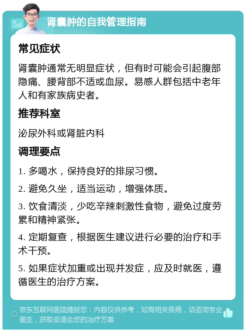 肾囊肿的自我管理指南 常见症状 肾囊肿通常无明显症状，但有时可能会引起腹部隐痛、腰背部不适或血尿。易感人群包括中老年人和有家族病史者。 推荐科室 泌尿外科或肾脏内科 调理要点 1. 多喝水，保持良好的排尿习惯。 2. 避免久坐，适当运动，增强体质。 3. 饮食清淡，少吃辛辣刺激性食物，避免过度劳累和精神紧张。 4. 定期复查，根据医生建议进行必要的治疗和手术干预。 5. 如果症状加重或出现并发症，应及时就医，遵循医生的治疗方案。