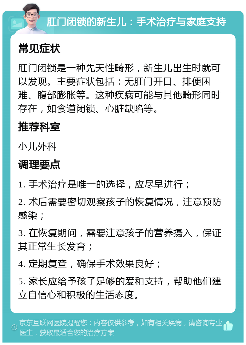 肛门闭锁的新生儿：手术治疗与家庭支持 常见症状 肛门闭锁是一种先天性畸形，新生儿出生时就可以发现。主要症状包括：无肛门开口、排便困难、腹部膨胀等。这种疾病可能与其他畸形同时存在，如食道闭锁、心脏缺陷等。 推荐科室 小儿外科 调理要点 1. 手术治疗是唯一的选择，应尽早进行； 2. 术后需要密切观察孩子的恢复情况，注意预防感染； 3. 在恢复期间，需要注意孩子的营养摄入，保证其正常生长发育； 4. 定期复查，确保手术效果良好； 5. 家长应给予孩子足够的爱和支持，帮助他们建立自信心和积极的生活态度。