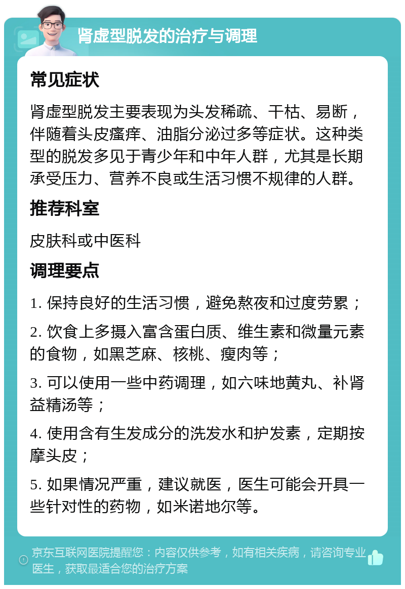 肾虚型脱发的治疗与调理 常见症状 肾虚型脱发主要表现为头发稀疏、干枯、易断，伴随着头皮瘙痒、油脂分泌过多等症状。这种类型的脱发多见于青少年和中年人群，尤其是长期承受压力、营养不良或生活习惯不规律的人群。 推荐科室 皮肤科或中医科 调理要点 1. 保持良好的生活习惯，避免熬夜和过度劳累； 2. 饮食上多摄入富含蛋白质、维生素和微量元素的食物，如黑芝麻、核桃、瘦肉等； 3. 可以使用一些中药调理，如六味地黄丸、补肾益精汤等； 4. 使用含有生发成分的洗发水和护发素，定期按摩头皮； 5. 如果情况严重，建议就医，医生可能会开具一些针对性的药物，如米诺地尔等。