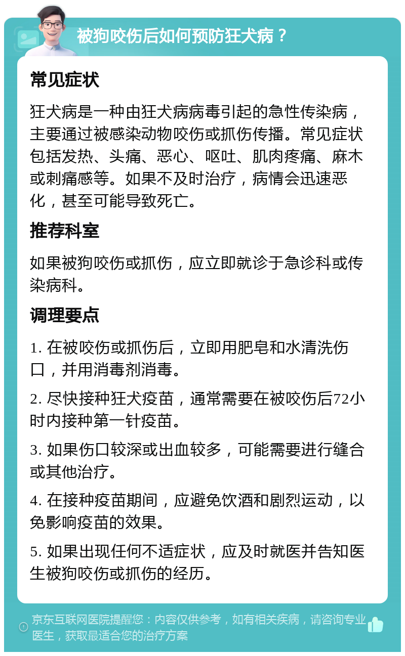 被狗咬伤后如何预防狂犬病？ 常见症状 狂犬病是一种由狂犬病病毒引起的急性传染病，主要通过被感染动物咬伤或抓伤传播。常见症状包括发热、头痛、恶心、呕吐、肌肉疼痛、麻木或刺痛感等。如果不及时治疗，病情会迅速恶化，甚至可能导致死亡。 推荐科室 如果被狗咬伤或抓伤，应立即就诊于急诊科或传染病科。 调理要点 1. 在被咬伤或抓伤后，立即用肥皂和水清洗伤口，并用消毒剂消毒。 2. 尽快接种狂犬疫苗，通常需要在被咬伤后72小时内接种第一针疫苗。 3. 如果伤口较深或出血较多，可能需要进行缝合或其他治疗。 4. 在接种疫苗期间，应避免饮酒和剧烈运动，以免影响疫苗的效果。 5. 如果出现任何不适症状，应及时就医并告知医生被狗咬伤或抓伤的经历。