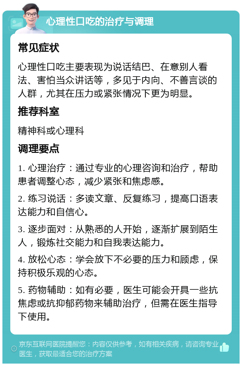 心理性口吃的治疗与调理 常见症状 心理性口吃主要表现为说话结巴、在意别人看法、害怕当众讲话等，多见于内向、不善言谈的人群，尤其在压力或紧张情况下更为明显。 推荐科室 精神科或心理科 调理要点 1. 心理治疗：通过专业的心理咨询和治疗，帮助患者调整心态，减少紧张和焦虑感。 2. 练习说话：多读文章、反复练习，提高口语表达能力和自信心。 3. 逐步面对：从熟悉的人开始，逐渐扩展到陌生人，锻炼社交能力和自我表达能力。 4. 放松心态：学会放下不必要的压力和顾虑，保持积极乐观的心态。 5. 药物辅助：如有必要，医生可能会开具一些抗焦虑或抗抑郁药物来辅助治疗，但需在医生指导下使用。