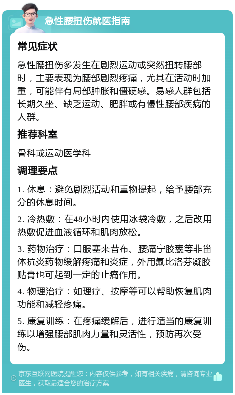 急性腰扭伤就医指南 常见症状 急性腰扭伤多发生在剧烈运动或突然扭转腰部时，主要表现为腰部剧烈疼痛，尤其在活动时加重，可能伴有局部肿胀和僵硬感。易感人群包括长期久坐、缺乏运动、肥胖或有慢性腰部疾病的人群。 推荐科室 骨科或运动医学科 调理要点 1. 休息：避免剧烈活动和重物提起，给予腰部充分的休息时间。 2. 冷热敷：在48小时内使用冰袋冷敷，之后改用热敷促进血液循环和肌肉放松。 3. 药物治疗：口服塞来昔布、腰痛宁胶囊等非甾体抗炎药物缓解疼痛和炎症，外用氟比洛芬凝胶贴膏也可起到一定的止痛作用。 4. 物理治疗：如理疗、按摩等可以帮助恢复肌肉功能和减轻疼痛。 5. 康复训练：在疼痛缓解后，进行适当的康复训练以增强腰部肌肉力量和灵活性，预防再次受伤。