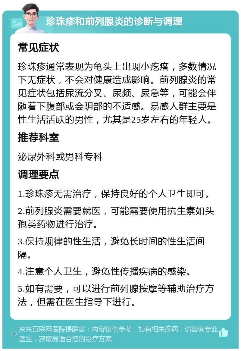 珍珠疹和前列腺炎的诊断与调理 常见症状 珍珠疹通常表现为龟头上出现小疙瘩，多数情况下无症状，不会对健康造成影响。前列腺炎的常见症状包括尿流分叉、尿频、尿急等，可能会伴随着下腹部或会阴部的不适感。易感人群主要是性生活活跃的男性，尤其是25岁左右的年轻人。 推荐科室 泌尿外科或男科专科 调理要点 1.珍珠疹无需治疗，保持良好的个人卫生即可。 2.前列腺炎需要就医，可能需要使用抗生素如头孢类药物进行治疗。 3.保持规律的性生活，避免长时间的性生活间隔。 4.注意个人卫生，避免性传播疾病的感染。 5.如有需要，可以进行前列腺按摩等辅助治疗方法，但需在医生指导下进行。