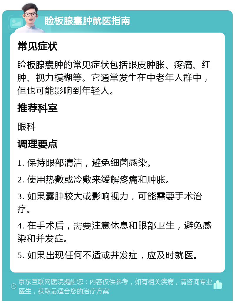 睑板腺囊肿就医指南 常见症状 睑板腺囊肿的常见症状包括眼皮肿胀、疼痛、红肿、视力模糊等。它通常发生在中老年人群中，但也可能影响到年轻人。 推荐科室 眼科 调理要点 1. 保持眼部清洁，避免细菌感染。 2. 使用热敷或冷敷来缓解疼痛和肿胀。 3. 如果囊肿较大或影响视力，可能需要手术治疗。 4. 在手术后，需要注意休息和眼部卫生，避免感染和并发症。 5. 如果出现任何不适或并发症，应及时就医。