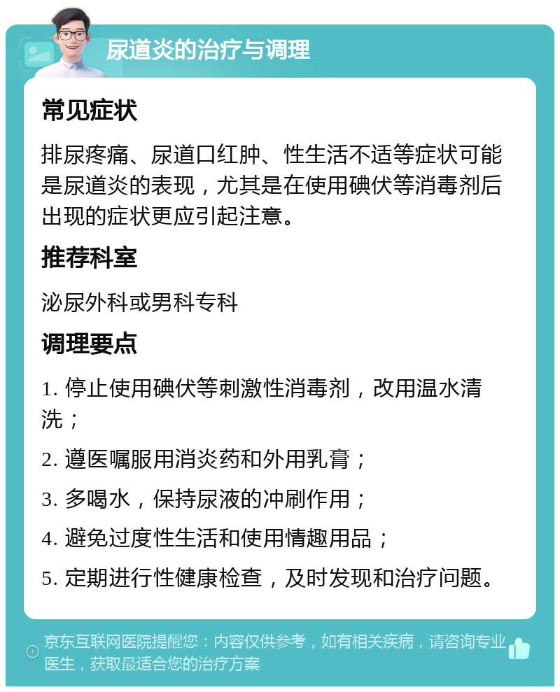 尿道炎的治疗与调理 常见症状 排尿疼痛、尿道口红肿、性生活不适等症状可能是尿道炎的表现，尤其是在使用碘伏等消毒剂后出现的症状更应引起注意。 推荐科室 泌尿外科或男科专科 调理要点 1. 停止使用碘伏等刺激性消毒剂，改用温水清洗； 2. 遵医嘱服用消炎药和外用乳膏； 3. 多喝水，保持尿液的冲刷作用； 4. 避免过度性生活和使用情趣用品； 5. 定期进行性健康检查，及时发现和治疗问题。