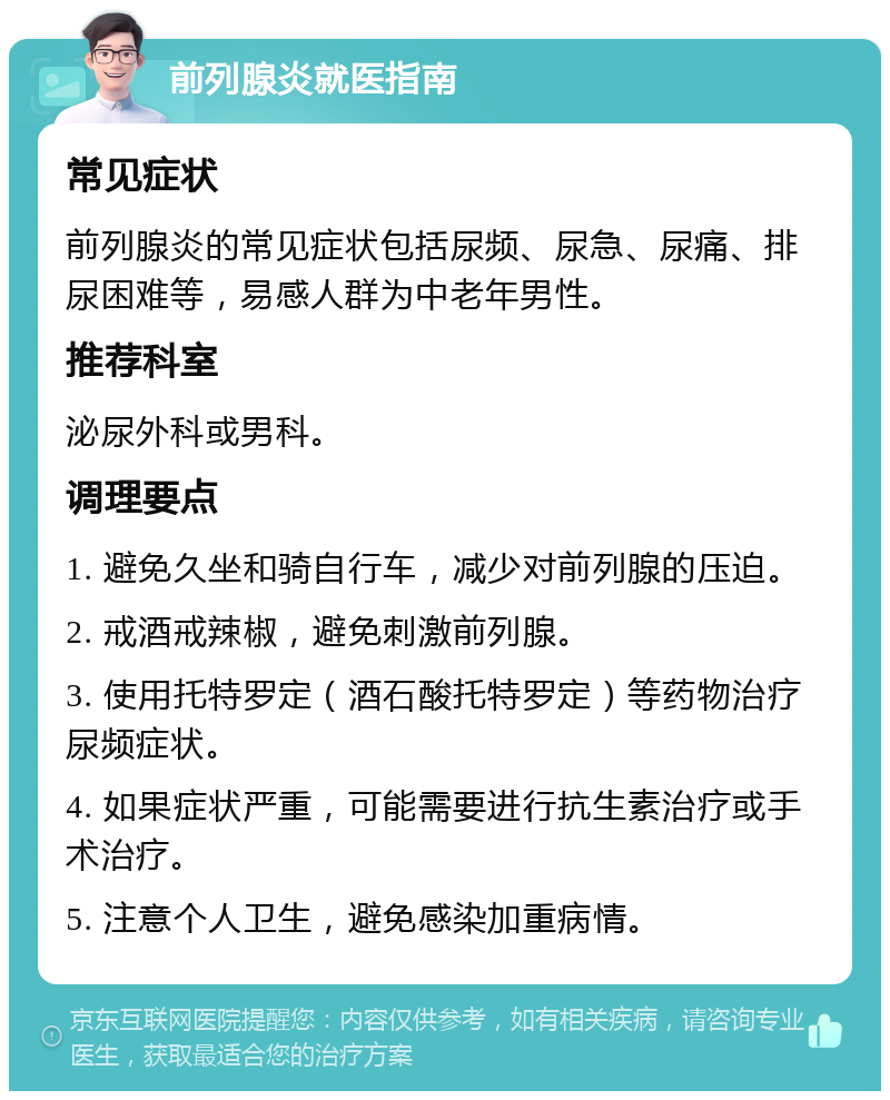 前列腺炎就医指南 常见症状 前列腺炎的常见症状包括尿频、尿急、尿痛、排尿困难等，易感人群为中老年男性。 推荐科室 泌尿外科或男科。 调理要点 1. 避免久坐和骑自行车，减少对前列腺的压迫。 2. 戒酒戒辣椒，避免刺激前列腺。 3. 使用托特罗定（酒石酸托特罗定）等药物治疗尿频症状。 4. 如果症状严重，可能需要进行抗生素治疗或手术治疗。 5. 注意个人卫生，避免感染加重病情。