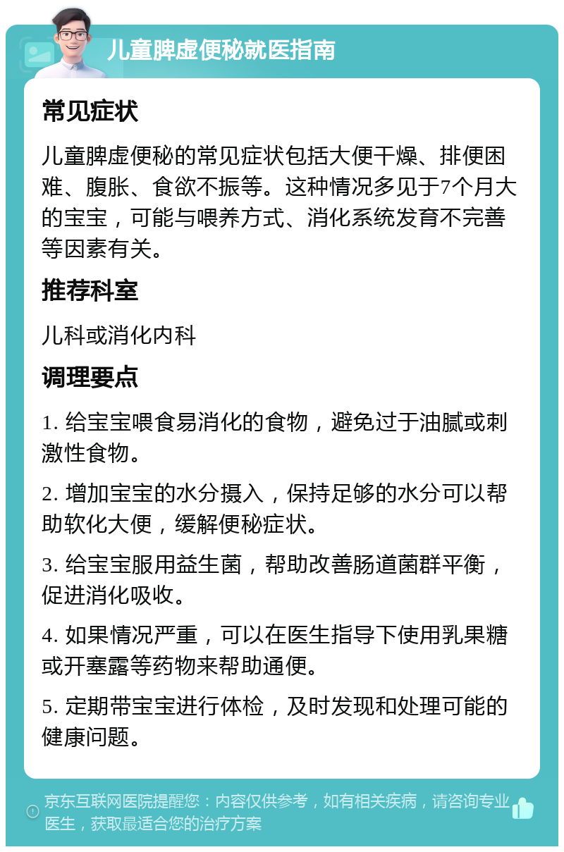 儿童脾虚便秘就医指南 常见症状 儿童脾虚便秘的常见症状包括大便干燥、排便困难、腹胀、食欲不振等。这种情况多见于7个月大的宝宝，可能与喂养方式、消化系统发育不完善等因素有关。 推荐科室 儿科或消化内科 调理要点 1. 给宝宝喂食易消化的食物，避免过于油腻或刺激性食物。 2. 增加宝宝的水分摄入，保持足够的水分可以帮助软化大便，缓解便秘症状。 3. 给宝宝服用益生菌，帮助改善肠道菌群平衡，促进消化吸收。 4. 如果情况严重，可以在医生指导下使用乳果糖或开塞露等药物来帮助通便。 5. 定期带宝宝进行体检，及时发现和处理可能的健康问题。