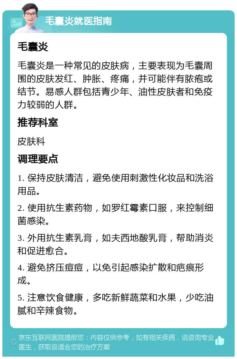 毛囊炎就医指南 毛囊炎 毛囊炎是一种常见的皮肤病，主要表现为毛囊周围的皮肤发红、肿胀、疼痛，并可能伴有脓疱或结节。易感人群包括青少年、油性皮肤者和免疫力较弱的人群。 推荐科室 皮肤科 调理要点 1. 保持皮肤清洁，避免使用刺激性化妆品和洗浴用品。 2. 使用抗生素药物，如罗红霉素口服，来控制细菌感染。 3. 外用抗生素乳膏，如夫西地酸乳膏，帮助消炎和促进愈合。 4. 避免挤压痘痘，以免引起感染扩散和疤痕形成。 5. 注意饮食健康，多吃新鲜蔬菜和水果，少吃油腻和辛辣食物。