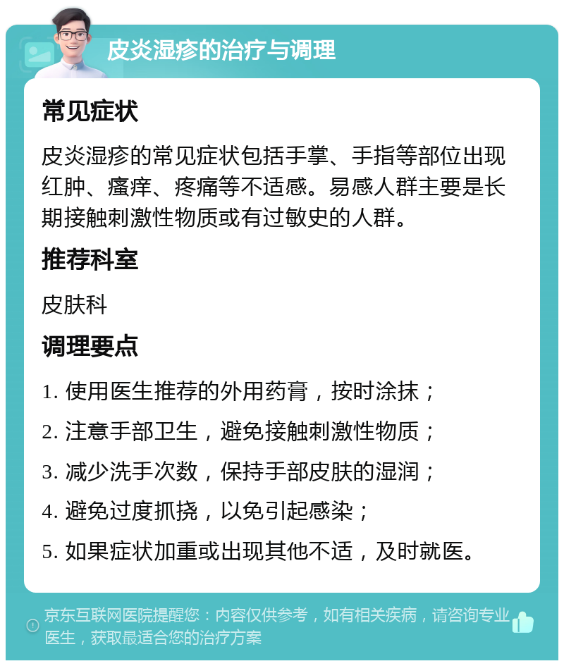 皮炎湿疹的治疗与调理 常见症状 皮炎湿疹的常见症状包括手掌、手指等部位出现红肿、瘙痒、疼痛等不适感。易感人群主要是长期接触刺激性物质或有过敏史的人群。 推荐科室 皮肤科 调理要点 1. 使用医生推荐的外用药膏，按时涂抹； 2. 注意手部卫生，避免接触刺激性物质； 3. 减少洗手次数，保持手部皮肤的湿润； 4. 避免过度抓挠，以免引起感染； 5. 如果症状加重或出现其他不适，及时就医。