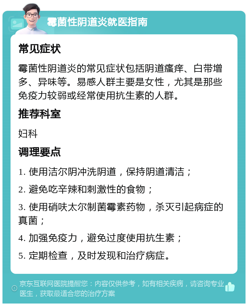 霉菌性阴道炎就医指南 常见症状 霉菌性阴道炎的常见症状包括阴道瘙痒、白带增多、异味等。易感人群主要是女性，尤其是那些免疫力较弱或经常使用抗生素的人群。 推荐科室 妇科 调理要点 1. 使用洁尔阴冲洗阴道，保持阴道清洁； 2. 避免吃辛辣和刺激性的食物； 3. 使用硝呋太尔制菌霉素药物，杀灭引起病症的真菌； 4. 加强免疫力，避免过度使用抗生素； 5. 定期检查，及时发现和治疗病症。