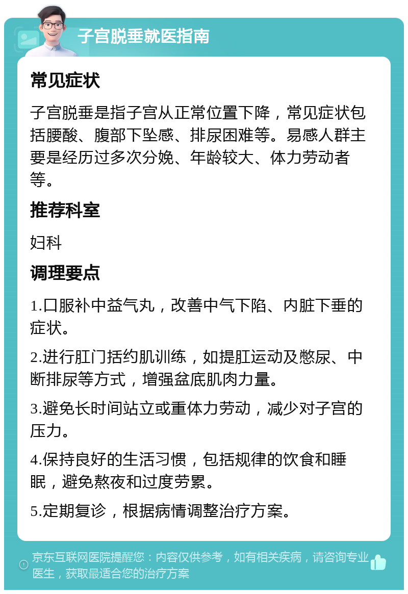 子宫脱垂就医指南 常见症状 子宫脱垂是指子宫从正常位置下降，常见症状包括腰酸、腹部下坠感、排尿困难等。易感人群主要是经历过多次分娩、年龄较大、体力劳动者等。 推荐科室 妇科 调理要点 1.口服补中益气丸，改善中气下陷、内脏下垂的症状。 2.进行肛门括约肌训练，如提肛运动及憋尿、中断排尿等方式，增强盆底肌肉力量。 3.避免长时间站立或重体力劳动，减少对子宫的压力。 4.保持良好的生活习惯，包括规律的饮食和睡眠，避免熬夜和过度劳累。 5.定期复诊，根据病情调整治疗方案。