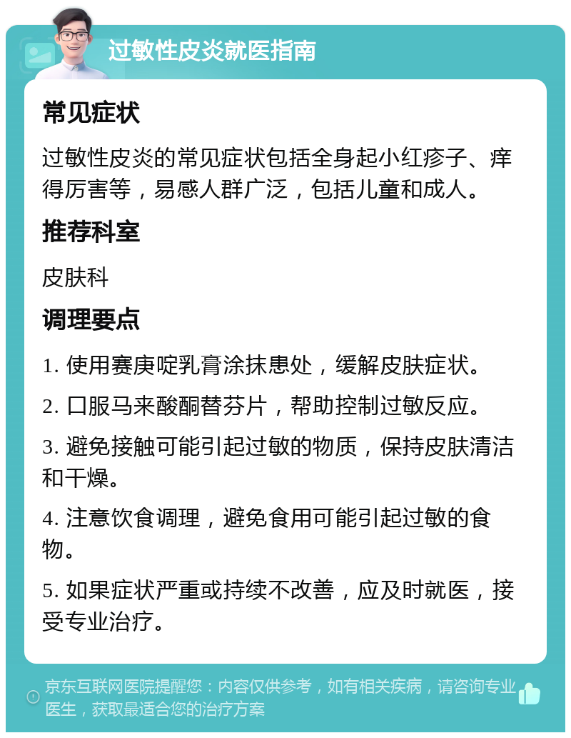 过敏性皮炎就医指南 常见症状 过敏性皮炎的常见症状包括全身起小红疹子、痒得厉害等，易感人群广泛，包括儿童和成人。 推荐科室 皮肤科 调理要点 1. 使用赛庚啶乳膏涂抹患处，缓解皮肤症状。 2. 口服马来酸酮替芬片，帮助控制过敏反应。 3. 避免接触可能引起过敏的物质，保持皮肤清洁和干燥。 4. 注意饮食调理，避免食用可能引起过敏的食物。 5. 如果症状严重或持续不改善，应及时就医，接受专业治疗。