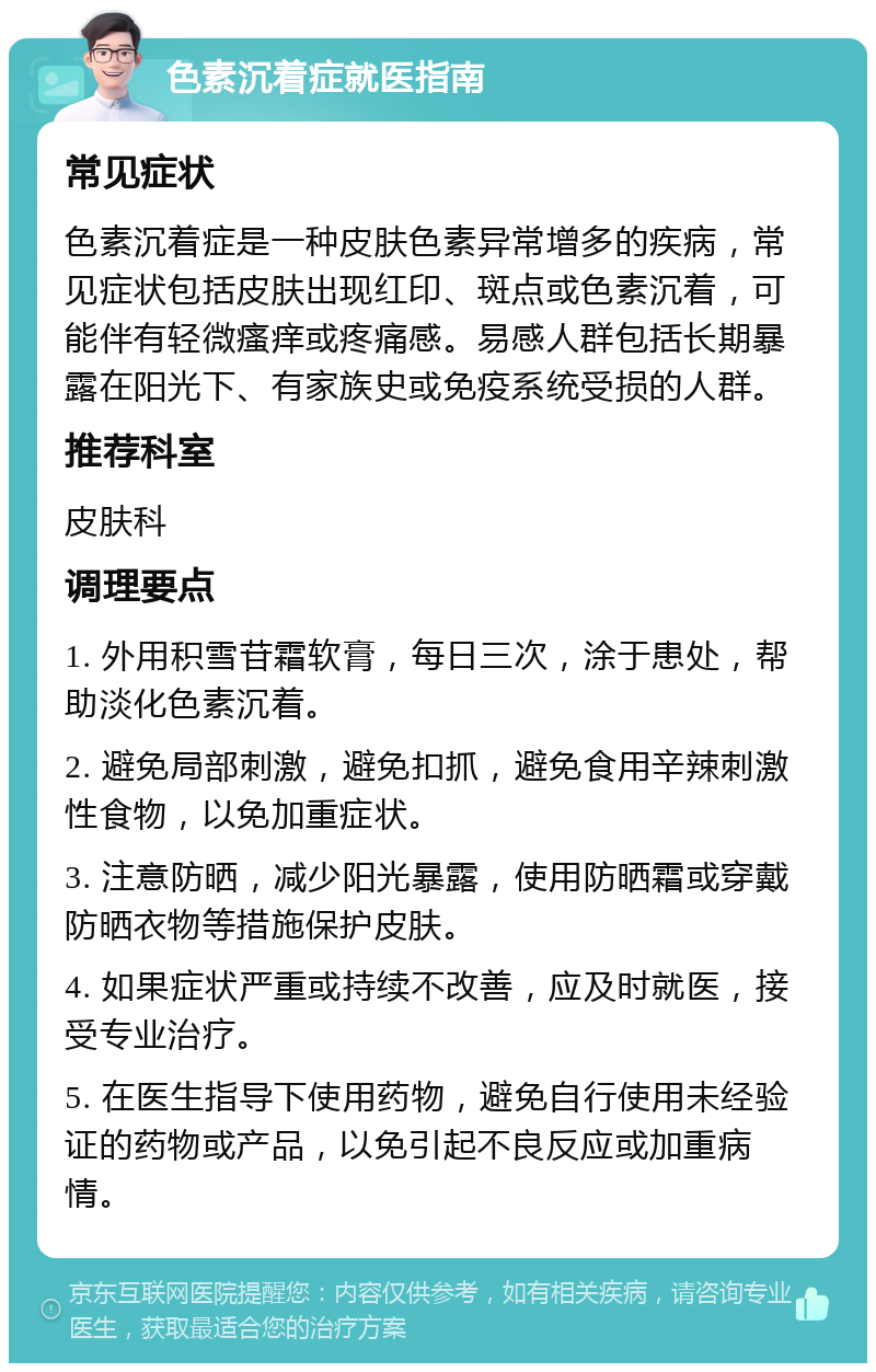 色素沉着症就医指南 常见症状 色素沉着症是一种皮肤色素异常增多的疾病，常见症状包括皮肤出现红印、斑点或色素沉着，可能伴有轻微瘙痒或疼痛感。易感人群包括长期暴露在阳光下、有家族史或免疫系统受损的人群。 推荐科室 皮肤科 调理要点 1. 外用积雪苷霜软膏，每日三次，涂于患处，帮助淡化色素沉着。 2. 避免局部刺激，避免扣抓，避免食用辛辣刺激性食物，以免加重症状。 3. 注意防晒，减少阳光暴露，使用防晒霜或穿戴防晒衣物等措施保护皮肤。 4. 如果症状严重或持续不改善，应及时就医，接受专业治疗。 5. 在医生指导下使用药物，避免自行使用未经验证的药物或产品，以免引起不良反应或加重病情。