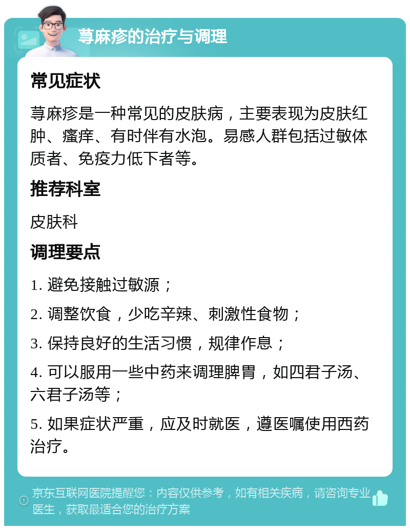 荨麻疹的治疗与调理 常见症状 荨麻疹是一种常见的皮肤病，主要表现为皮肤红肿、瘙痒、有时伴有水泡。易感人群包括过敏体质者、免疫力低下者等。 推荐科室 皮肤科 调理要点 1. 避免接触过敏源； 2. 调整饮食，少吃辛辣、刺激性食物； 3. 保持良好的生活习惯，规律作息； 4. 可以服用一些中药来调理脾胃，如四君子汤、六君子汤等； 5. 如果症状严重，应及时就医，遵医嘱使用西药治疗。