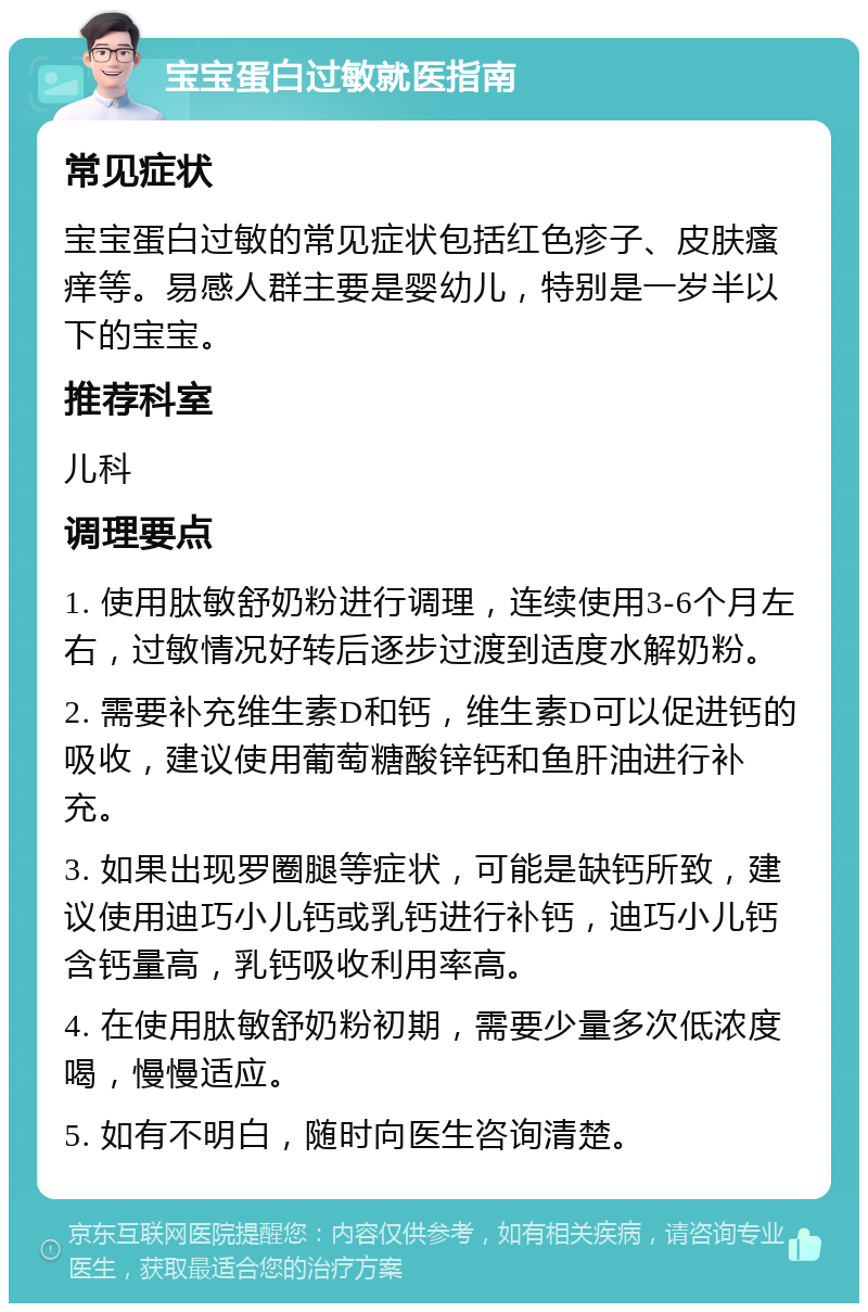 宝宝蛋白过敏就医指南 常见症状 宝宝蛋白过敏的常见症状包括红色疹子、皮肤瘙痒等。易感人群主要是婴幼儿，特别是一岁半以下的宝宝。 推荐科室 儿科 调理要点 1. 使用肽敏舒奶粉进行调理，连续使用3-6个月左右，过敏情况好转后逐步过渡到适度水解奶粉。 2. 需要补充维生素D和钙，维生素D可以促进钙的吸收，建议使用葡萄糖酸锌钙和鱼肝油进行补充。 3. 如果出现罗圈腿等症状，可能是缺钙所致，建议使用迪巧小儿钙或乳钙进行补钙，迪巧小儿钙含钙量高，乳钙吸收利用率高。 4. 在使用肽敏舒奶粉初期，需要少量多次低浓度喝，慢慢适应。 5. 如有不明白，随时向医生咨询清楚。