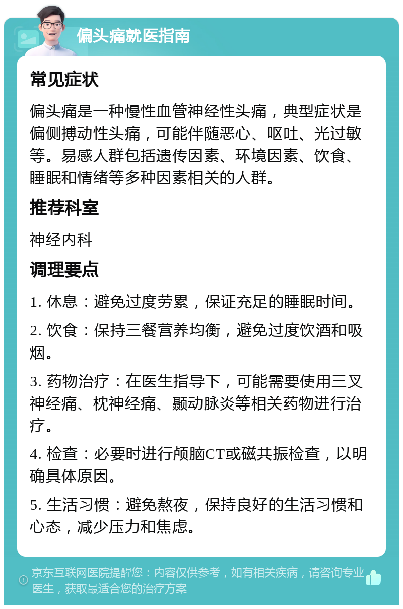 偏头痛就医指南 常见症状 偏头痛是一种慢性血管神经性头痛，典型症状是偏侧搏动性头痛，可能伴随恶心、呕吐、光过敏等。易感人群包括遗传因素、环境因素、饮食、睡眠和情绪等多种因素相关的人群。 推荐科室 神经内科 调理要点 1. 休息：避免过度劳累，保证充足的睡眠时间。 2. 饮食：保持三餐营养均衡，避免过度饮酒和吸烟。 3. 药物治疗：在医生指导下，可能需要使用三叉神经痛、枕神经痛、颞动脉炎等相关药物进行治疗。 4. 检查：必要时进行颅脑CT或磁共振检查，以明确具体原因。 5. 生活习惯：避免熬夜，保持良好的生活习惯和心态，减少压力和焦虑。