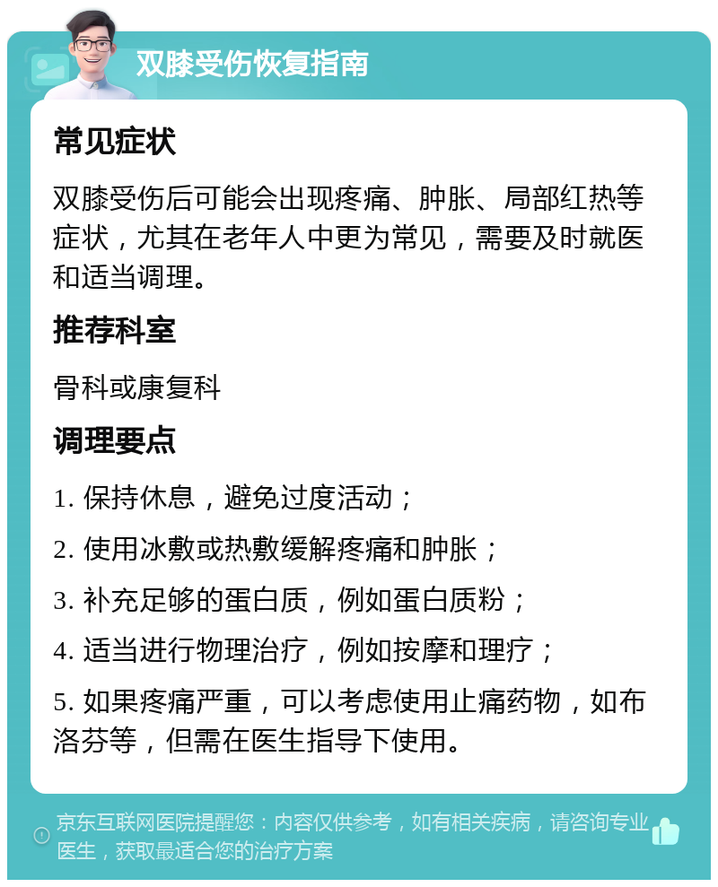 双膝受伤恢复指南 常见症状 双膝受伤后可能会出现疼痛、肿胀、局部红热等症状，尤其在老年人中更为常见，需要及时就医和适当调理。 推荐科室 骨科或康复科 调理要点 1. 保持休息，避免过度活动； 2. 使用冰敷或热敷缓解疼痛和肿胀； 3. 补充足够的蛋白质，例如蛋白质粉； 4. 适当进行物理治疗，例如按摩和理疗； 5. 如果疼痛严重，可以考虑使用止痛药物，如布洛芬等，但需在医生指导下使用。