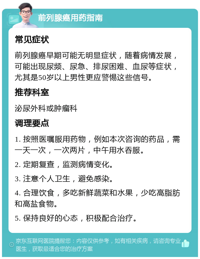 前列腺癌用药指南 常见症状 前列腺癌早期可能无明显症状，随着病情发展，可能出现尿频、尿急、排尿困难、血尿等症状，尤其是50岁以上男性更应警惕这些信号。 推荐科室 泌尿外科或肿瘤科 调理要点 1. 按照医嘱服用药物，例如本次咨询的药品，需一天一次，一次两片，中午用水吞服。 2. 定期复查，监测病情变化。 3. 注意个人卫生，避免感染。 4. 合理饮食，多吃新鲜蔬菜和水果，少吃高脂肪和高盐食物。 5. 保持良好的心态，积极配合治疗。