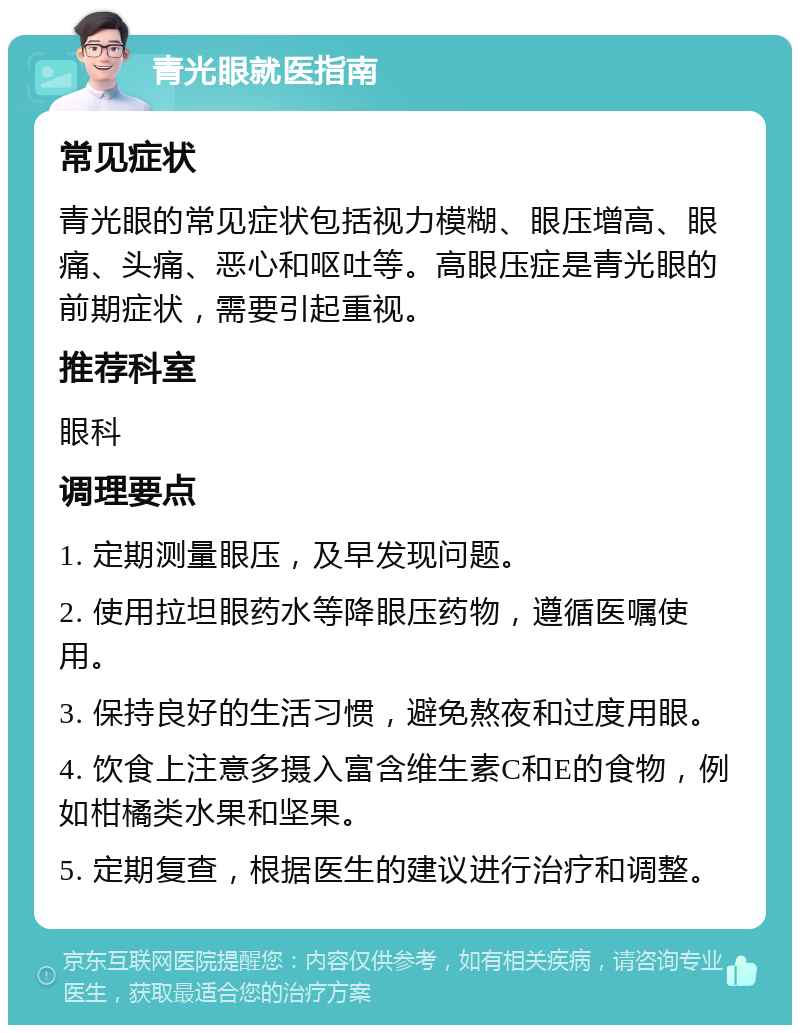 青光眼就医指南 常见症状 青光眼的常见症状包括视力模糊、眼压增高、眼痛、头痛、恶心和呕吐等。高眼压症是青光眼的前期症状，需要引起重视。 推荐科室 眼科 调理要点 1. 定期测量眼压，及早发现问题。 2. 使用拉坦眼药水等降眼压药物，遵循医嘱使用。 3. 保持良好的生活习惯，避免熬夜和过度用眼。 4. 饮食上注意多摄入富含维生素C和E的食物，例如柑橘类水果和坚果。 5. 定期复查，根据医生的建议进行治疗和调整。