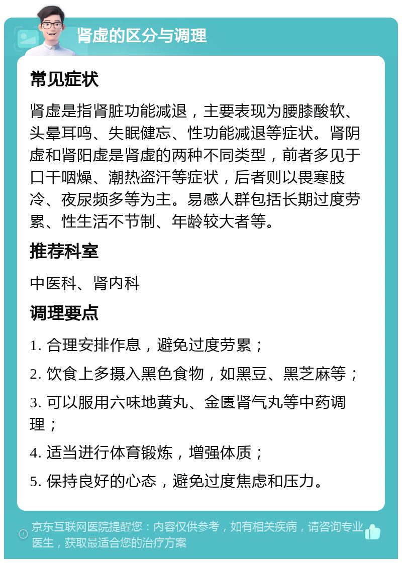 肾虚的区分与调理 常见症状 肾虚是指肾脏功能减退，主要表现为腰膝酸软、头晕耳鸣、失眠健忘、性功能减退等症状。肾阴虚和肾阳虚是肾虚的两种不同类型，前者多见于口干咽燥、潮热盗汗等症状，后者则以畏寒肢冷、夜尿频多等为主。易感人群包括长期过度劳累、性生活不节制、年龄较大者等。 推荐科室 中医科、肾内科 调理要点 1. 合理安排作息，避免过度劳累； 2. 饮食上多摄入黑色食物，如黑豆、黑芝麻等； 3. 可以服用六味地黄丸、金匮肾气丸等中药调理； 4. 适当进行体育锻炼，增强体质； 5. 保持良好的心态，避免过度焦虑和压力。