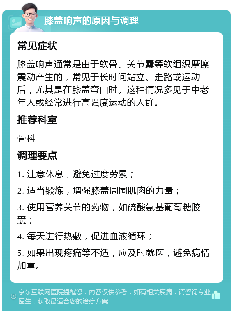 膝盖响声的原因与调理 常见症状 膝盖响声通常是由于软骨、关节囊等软组织摩擦震动产生的，常见于长时间站立、走路或运动后，尤其是在膝盖弯曲时。这种情况多见于中老年人或经常进行高强度运动的人群。 推荐科室 骨科 调理要点 1. 注意休息，避免过度劳累； 2. 适当锻炼，增强膝盖周围肌肉的力量； 3. 使用营养关节的药物，如硫酸氨基葡萄糖胶囊； 4. 每天进行热敷，促进血液循环； 5. 如果出现疼痛等不适，应及时就医，避免病情加重。