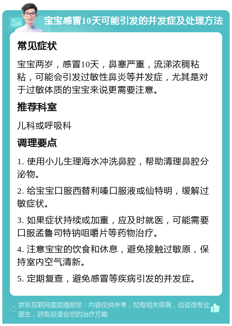 宝宝感冒10天可能引发的并发症及处理方法 常见症状 宝宝两岁，感冒10天，鼻塞严重，流涕浓稠粘粘，可能会引发过敏性鼻炎等并发症，尤其是对于过敏体质的宝宝来说更需要注意。 推荐科室 儿科或呼吸科 调理要点 1. 使用小儿生理海水冲洗鼻腔，帮助清理鼻腔分泌物。 2. 给宝宝口服西替利嗪口服液或仙特明，缓解过敏症状。 3. 如果症状持续或加重，应及时就医，可能需要口服孟鲁司特钠咀嚼片等药物治疗。 4. 注意宝宝的饮食和休息，避免接触过敏原，保持室内空气清新。 5. 定期复查，避免感冒等疾病引发的并发症。