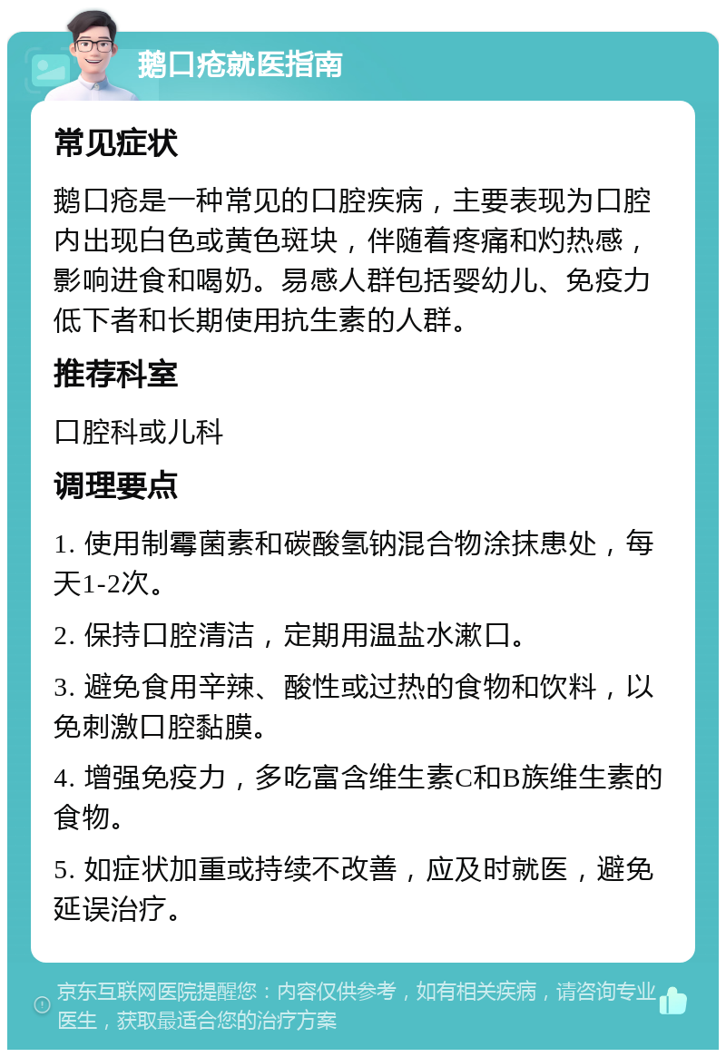 鹅口疮就医指南 常见症状 鹅口疮是一种常见的口腔疾病，主要表现为口腔内出现白色或黄色斑块，伴随着疼痛和灼热感，影响进食和喝奶。易感人群包括婴幼儿、免疫力低下者和长期使用抗生素的人群。 推荐科室 口腔科或儿科 调理要点 1. 使用制霉菌素和碳酸氢钠混合物涂抹患处，每天1-2次。 2. 保持口腔清洁，定期用温盐水漱口。 3. 避免食用辛辣、酸性或过热的食物和饮料，以免刺激口腔黏膜。 4. 增强免疫力，多吃富含维生素C和B族维生素的食物。 5. 如症状加重或持续不改善，应及时就医，避免延误治疗。