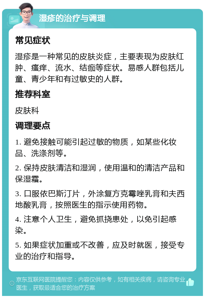 湿疹的治疗与调理 常见症状 湿疹是一种常见的皮肤炎症，主要表现为皮肤红肿、瘙痒、流水、结痂等症状。易感人群包括儿童、青少年和有过敏史的人群。 推荐科室 皮肤科 调理要点 1. 避免接触可能引起过敏的物质，如某些化妆品、洗涤剂等。 2. 保持皮肤清洁和湿润，使用温和的清洁产品和保湿霜。 3. 口服依巴斯汀片，外涂复方克霉唑乳膏和夫西地酸乳膏，按照医生的指示使用药物。 4. 注意个人卫生，避免抓挠患处，以免引起感染。 5. 如果症状加重或不改善，应及时就医，接受专业的治疗和指导。