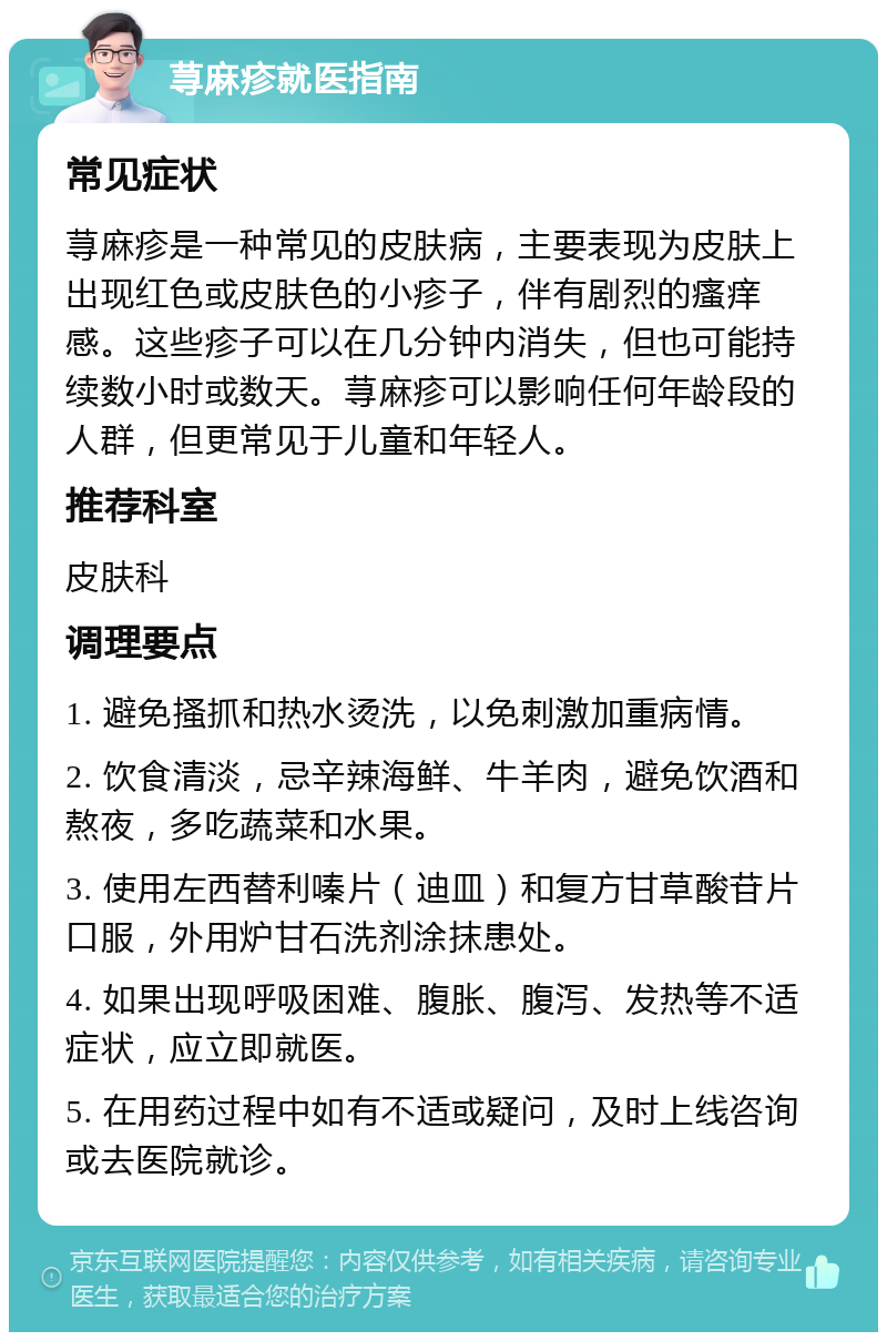 荨麻疹就医指南 常见症状 荨麻疹是一种常见的皮肤病，主要表现为皮肤上出现红色或皮肤色的小疹子，伴有剧烈的瘙痒感。这些疹子可以在几分钟内消失，但也可能持续数小时或数天。荨麻疹可以影响任何年龄段的人群，但更常见于儿童和年轻人。 推荐科室 皮肤科 调理要点 1. 避免搔抓和热水烫洗，以免刺激加重病情。 2. 饮食清淡，忌辛辣海鲜、牛羊肉，避免饮酒和熬夜，多吃蔬菜和水果。 3. 使用左西替利嗪片（迪皿）和复方甘草酸苷片口服，外用炉甘石洗剂涂抹患处。 4. 如果出现呼吸困难、腹胀、腹泻、发热等不适症状，应立即就医。 5. 在用药过程中如有不适或疑问，及时上线咨询或去医院就诊。