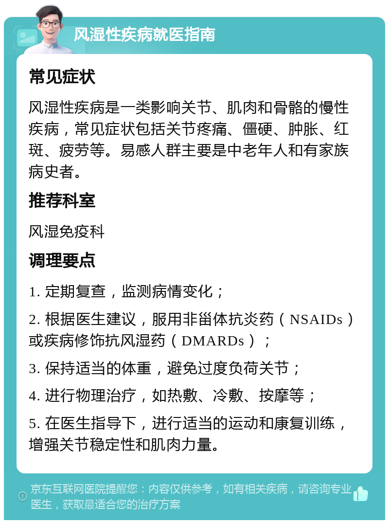 风湿性疾病就医指南 常见症状 风湿性疾病是一类影响关节、肌肉和骨骼的慢性疾病，常见症状包括关节疼痛、僵硬、肿胀、红斑、疲劳等。易感人群主要是中老年人和有家族病史者。 推荐科室 风湿免疫科 调理要点 1. 定期复查，监测病情变化； 2. 根据医生建议，服用非甾体抗炎药（NSAIDs）或疾病修饰抗风湿药（DMARDs）； 3. 保持适当的体重，避免过度负荷关节； 4. 进行物理治疗，如热敷、冷敷、按摩等； 5. 在医生指导下，进行适当的运动和康复训练，增强关节稳定性和肌肉力量。