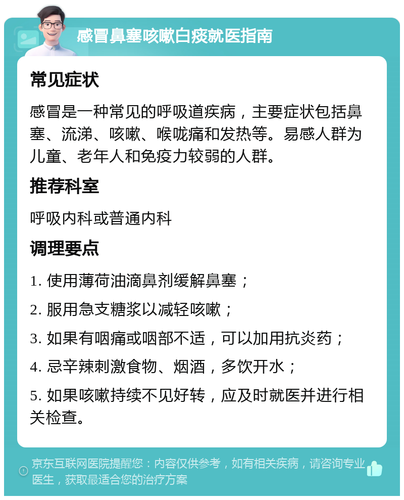 感冒鼻塞咳嗽白痰就医指南 常见症状 感冒是一种常见的呼吸道疾病，主要症状包括鼻塞、流涕、咳嗽、喉咙痛和发热等。易感人群为儿童、老年人和免疫力较弱的人群。 推荐科室 呼吸内科或普通内科 调理要点 1. 使用薄荷油滴鼻剂缓解鼻塞； 2. 服用急支糖浆以减轻咳嗽； 3. 如果有咽痛或咽部不适，可以加用抗炎药； 4. 忌辛辣刺激食物、烟酒，多饮开水； 5. 如果咳嗽持续不见好转，应及时就医并进行相关检查。