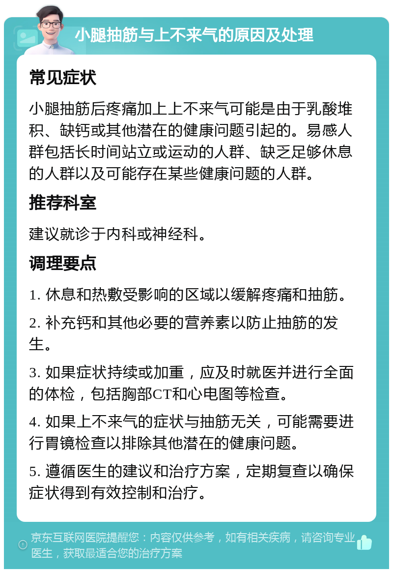 小腿抽筋与上不来气的原因及处理 常见症状 小腿抽筋后疼痛加上上不来气可能是由于乳酸堆积、缺钙或其他潜在的健康问题引起的。易感人群包括长时间站立或运动的人群、缺乏足够休息的人群以及可能存在某些健康问题的人群。 推荐科室 建议就诊于内科或神经科。 调理要点 1. 休息和热敷受影响的区域以缓解疼痛和抽筋。 2. 补充钙和其他必要的营养素以防止抽筋的发生。 3. 如果症状持续或加重，应及时就医并进行全面的体检，包括胸部CT和心电图等检查。 4. 如果上不来气的症状与抽筋无关，可能需要进行胃镜检查以排除其他潜在的健康问题。 5. 遵循医生的建议和治疗方案，定期复查以确保症状得到有效控制和治疗。