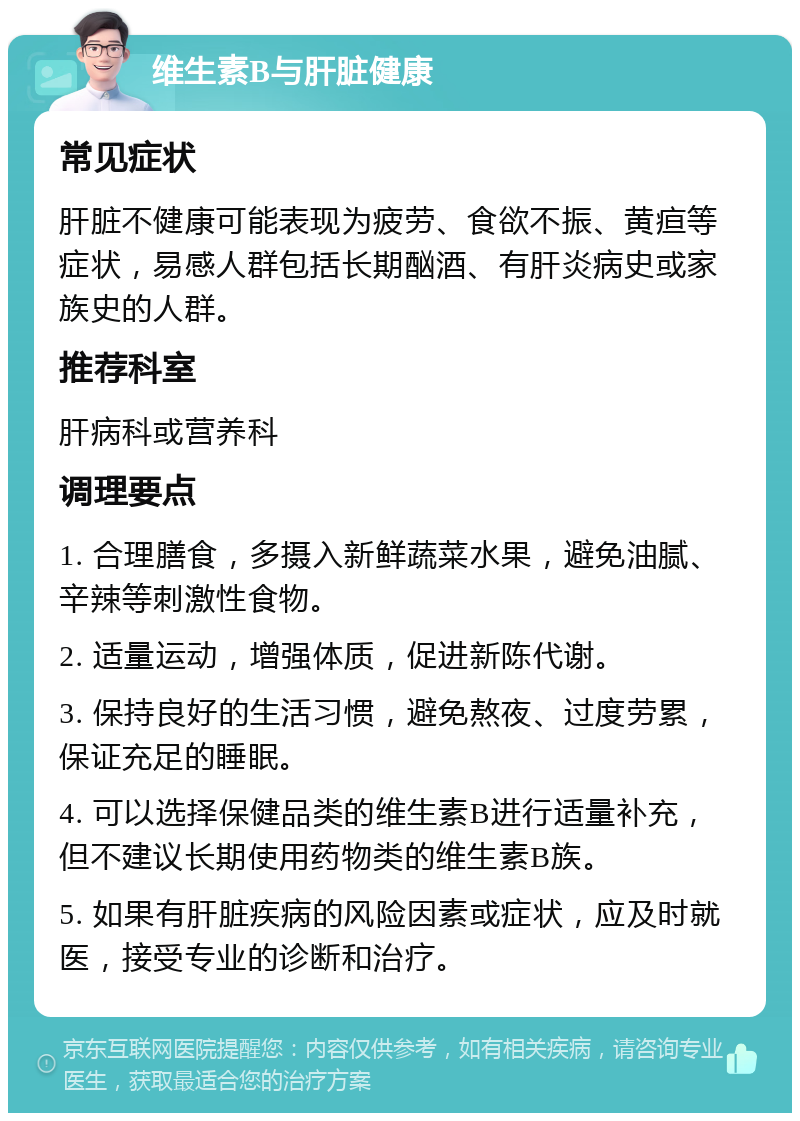 维生素B与肝脏健康 常见症状 肝脏不健康可能表现为疲劳、食欲不振、黄疸等症状，易感人群包括长期酗酒、有肝炎病史或家族史的人群。 推荐科室 肝病科或营养科 调理要点 1. 合理膳食，多摄入新鲜蔬菜水果，避免油腻、辛辣等刺激性食物。 2. 适量运动，增强体质，促进新陈代谢。 3. 保持良好的生活习惯，避免熬夜、过度劳累，保证充足的睡眠。 4. 可以选择保健品类的维生素B进行适量补充，但不建议长期使用药物类的维生素B族。 5. 如果有肝脏疾病的风险因素或症状，应及时就医，接受专业的诊断和治疗。