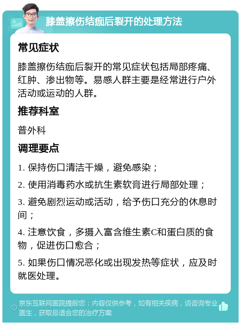 膝盖擦伤结痂后裂开的处理方法 常见症状 膝盖擦伤结痂后裂开的常见症状包括局部疼痛、红肿、渗出物等。易感人群主要是经常进行户外活动或运动的人群。 推荐科室 普外科 调理要点 1. 保持伤口清洁干燥，避免感染； 2. 使用消毒药水或抗生素软膏进行局部处理； 3. 避免剧烈运动或活动，给予伤口充分的休息时间； 4. 注意饮食，多摄入富含维生素C和蛋白质的食物，促进伤口愈合； 5. 如果伤口情况恶化或出现发热等症状，应及时就医处理。