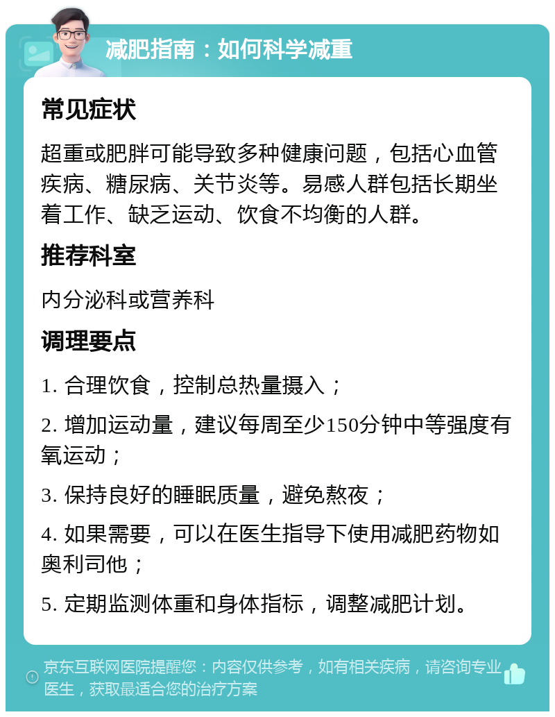 减肥指南：如何科学减重 常见症状 超重或肥胖可能导致多种健康问题，包括心血管疾病、糖尿病、关节炎等。易感人群包括长期坐着工作、缺乏运动、饮食不均衡的人群。 推荐科室 内分泌科或营养科 调理要点 1. 合理饮食，控制总热量摄入； 2. 增加运动量，建议每周至少150分钟中等强度有氧运动； 3. 保持良好的睡眠质量，避免熬夜； 4. 如果需要，可以在医生指导下使用减肥药物如奥利司他； 5. 定期监测体重和身体指标，调整减肥计划。